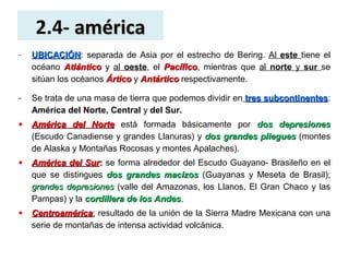 2.4- américaamérica
- UBICACIÓNUBICACIÓN: separada de Asia por el estrecho de Bering. Al este tiene el
océano AtlánticoAtlántico y al oeste, el PacíficoPacífico, mientras que al norte y sur se
sitúan los océanos ÁrticoÁrtico y AntárticoAntártico respectivamente.
- Se trata de una masa de tierra que podemos dividir en tres subcontinentestres subcontinentes:
América del Norte, Central y del Sur.
• América del NorteAmérica del Norte está formada básicamente por dos depresionesdos depresiones
(Escudo Canadiense y grandes Llanuras) y dos grandes plieguesdos grandes pliegues (montes
de Alaska y Montañas Rocosas y montes Apalaches).
• América del SurAmérica del Sur:: se forma alrededor del Escudo Guayano- Brasileño en el
que se distingues dosdos grandes macizosgrandes macizos (Guayanas y Meseta de Brasil);
grandes depresionesgrandes depresiones (valle del Amazonas, los Llanos, El Gran Chaco y las
Pampas) y la cordillera de los Andescordillera de los Andes..
• CentroaméricaCentroamérica: resultado de la unión de la Sierra Madre Mexicana con una
serie de montañas de intensa actividad volcánica.
 