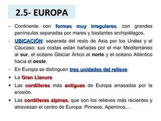 2.5- EUROPAEUROPA
- Continente con formas muy irregularesformas muy irregulares, con grandes
penínsulas separadas por mares y bastantes archipiélagos.
- UBICACIÓNUBICACIÓN: separada del resto de Asia por los Urales y el
Cáucaso; sus costas están bañadas por el mar Mediterráneo
al sur, el océano Glaciar Ártico al norte y el océano Atlántico
hacia el oeste.
- En Europa se distinguen tres unidades del relievetres unidades del relieve:
• La Gran LlanuraGran Llanura
• Las cordillerascordilleras más antiguasantiguas de Europa arrasadas por la
erosión.
• Las cordilleras alpinascordilleras alpinas,, que son los relieves más recientes y
atraviesan el centro de Europa: Pirineos, Apeninos,...
 