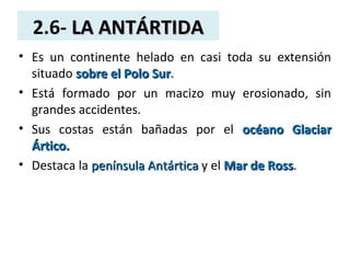 2.6- LA ANTÁRTIDALA ANTÁRTIDA
• Es un continente helado en casi toda su extensión
situado sobre el Polo Sursobre el Polo Sur.
• Está formado por un macizo muy erosionado, sin
grandes accidentes.
• Sus costas están bañadas por el océano Glaciarocéano Glaciar
Ártico.Ártico.
• Destaca la península Antárticapenínsula Antártica y el Mar de RossMar de Ross.
 
