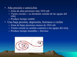 • Alta presión o anticiclón
– Zona de altas presiones más 1016 mb
– Viento circula--- su alrededor sentido de las agujas del
reloj
– Produce tiempo estable

• Una baja presión, depresión, borrasca o ciclón
– Zona de bajas presiones menos de 1016 mb
– Viento circula en sentido contrario a las agujas del reloj
– Produce tiempo inestable--- lluvioso

 
