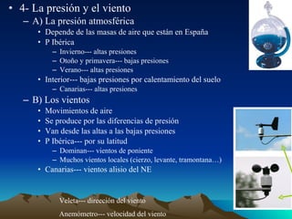 • 4- La presión y el viento
– A) La presión atmosférica
• Depende de las masas de aire que están en España
• P Ibérica
– Invierno--- altas presiones
– Otoño y primavera--- bajas presiones
– Verano--- altas presiones

• Interior--- bajas presiones por calentamiento del suelo
– Canarias--- altas presiones

– B) Los vientos
•
•
•
•

Movimientos de aire
Se produce por las diferencias de presión
Van desde las altas a las bajas presiones
P Ibérica--- por su latitud
– Dominan--- vientos de poniente
– Muchos vientos locales (cierzo, levante, tramontana…)

• Canarias--- vientos alisio del NE

Veleta--- dirección del viento
Anemómetro--- velocidad del viento

 