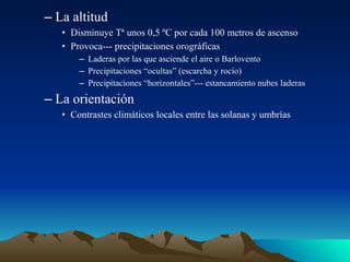 – La altitud
• Disminuye Tª unos 0,5 ºC por cada 100 metros de ascenso
• Provoca--- precipitaciones orográficas
– Laderas por las que asciende el aire o Barlovento
– Precipitaciones “ocultas” (escarcha y rocío)
– Precipitaciones “horizontales”--- estancamiento nubes laderas

– La orientación
• Contrastes climáticos locales entre las solanas y umbrías

 