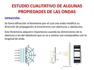 ESTUDIO CUALITATIVO DE ALGUNAS
PROPIEDADES DE LAS ONDAS
DIFRACCIÓN:
Se llama difracción al fenómeno por el cual una onda modifica su
dirección de propagación al encontrarse con aberturas u obstáculos.
Este fenómeno adquiere importancia cuando las dimensiones de la
abertura o las del obstáculo que se va a sortear son comparables con la
longitud de onda.
 