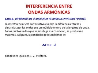 INTERFERENCIA ENTRE
ONDAS ARMÓNICAS
CASO 3.- DIFERENCIA DE LA DISTANCIA RECORRIDA ENTRE DOS FUENTES
La interferencia será constructiva cuando la diferencia entre las
distancias por las ondas sea un múltiplo entero de la longitud de onda.
En los puntos en los que se satisfaga esa condición, se producirán
máximos. Así pues, la condición de los máximos es:
Dd = n · l
donde n es igual a 0, 1, 2, etcétera.
 