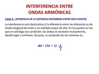 INTERFERENCIA ENTRE
ONDAS ARMÓNICAS
CASO 3.- DIFERENCIA DE LA DISTANCIA RECORRIDA ENTRE DOS FUENTES
La interferencia será destructiva si la diferencia entre las distancias es de
media longitud de onda o un múltiplo impar de ella. En los puntos en los
que se satisfaga esa condición, las ondas se anularán mutuamente,
dando lugar a mínimos. Así pues, la condición de los mínimos es:
Dd = (2n + 1) · l
2
 