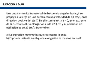 EJERCICIO 1 EvAU
Una onda armónica transversal de frecuencia angular 4p rad/s se
propaga a lo largo de una cuerda con una velocidad de 40 cm/s, en la
dirección positiva del eje X. En el instante inicial t = 0, en el extremo
de la cuerda x = 0, su elongación es de +2,3 cm y su velocidad de
oscilación es de 27 cm/s. Determine:
a) La expresión matemática que representa la onda.
b) El primer instante en el que la elongación es máxima en x = 0.
 