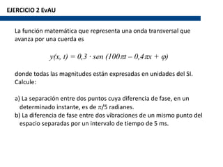 EJERCICIO 2 EvAU
La función matemática que representa una onda transversal que
avanza por una cuerda es
y(x, t) = 0,3 · sen (100pt – 0,4px + j)
donde todas las magnitudes están expresadas en unidades del SI.
Calcule:
a) La separación entre dos puntos cuya diferencia de fase, en un
determinado instante, es de p/5 radianes.
b) La diferencia de fase entre dos vibraciones de un mismo punto del
espacio separadas por un intervalo de tiempo de 5 ms.
 