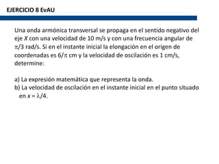 EJERCICIO 8 EvAU
Una onda armónica transversal se propaga en el sentido negativo del
eje X con una velocidad de 10 m/s y con una frecuencia angular de
p/3 rad/s. Si en el instante inicial la elongación en el origen de
coordenadas es 6/p cm y la velocidad de oscilación es 1 cm/s,
determine:
a) La expresión matemática que representa la onda.
b) La velocidad de oscilación en el instante inicial en el punto situado
en x = l/4.
 
