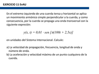 EJERCICIO 11 EvAU
En el extremo izquierdo de una cuerda tensa y horizontal se aplica
un movimiento armónico simple perpendicular a la cuerda, y como
consecuencia, por la cuerda se propaga una onda transversal con la
siguiente expresión:
y(x, t) = 0,01 · sen [p(100t + 2,5x)]
en unidades del Sistema Internacional. Calcule:
a) La velocidad de propagación, frecuencia, longitud de onda y
número de onda.
b) La aceleración y velocidad máxima de un punto cualquiera de la
cuerda.
 