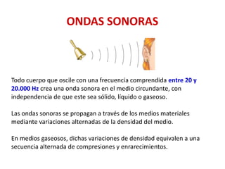ONDAS SONORAS
Todo cuerpo que oscile con una frecuencia comprendida entre 20 y
20.000 Hz crea una onda sonora en el medio circundante, con
independencia de que este sea sólido, líquido o gaseoso.
Las ondas sonoras se propagan a través de los medios materiales
mediante variaciones alternadas de la densidad del medio.
En medios gaseosos, dichas variaciones de densidad equivalen a una
secuencia alternada de compresiones y enrarecimientos.
 