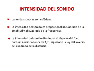 INTENSIDAD DEL SONIDO
Las ondas sonoras son esféricas.
La intensidad del sonido es proporcional al cuadrado de la
amplitud y al cuadrado de la frecuencia.
La intensidad del sonido disminuye al alejarse del foco
puntual emisor a tenor de 1/r2
, siguiendo la ley del inverso
del cuadrado de la distancia.
 