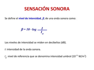 SENSACIÓN SONORA
Se define el nivel de intensidad, b, de una onda sonora como:
Los niveles de intensidad se miden en decibelios (dB).
I: intensidad de la onda sonora.
IO
: nivel de referencia que se denomina intensidad umbral (10-12
W/m2
)
b = 10 · log I
IO
 