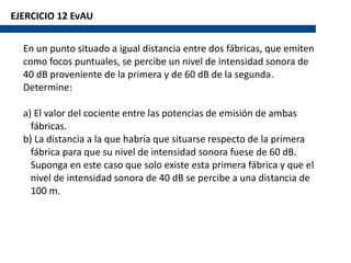EJERCICIO 12 EvAU
En un punto situado a igual distancia entre dos fábricas, que emiten
como focos puntuales, se percibe un nivel de intensidad sonora de
40 dB proveniente de la primera y de 60 dB de la segunda.
Determine:
a) El valor del cociente entre las potencias de emisión de ambas
fábricas.
b) La distancia a la que habría que situarse respecto de la primera
fábrica para que su nivel de intensidad sonora fuese de 60 dB.
Suponga en este caso que solo existe esta primera fábrica y que el
nivel de intensidad sonora de 40 dB se percibe a una distancia de
100 m.
 