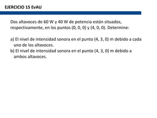 EJERCICIO 15 EvAU
Dos altavoces de 60 W y 40 W de potencia están situados,
respectivamente, en los puntos (0, 0, 0) y (4, 0, 0). Determine:
a) El nivel de intensidad sonora en el punto (4, 3, 0) m debido a cada
uno de los altavoces.
b) El nivel de intensidad sonora en el punto (4, 3, 0) m debido a
ambos altavoces.
 