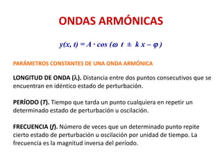 ONDAS ARMÓNICAS
y(x, t) = A · cos (w t ± k x – j )
PARÁMETROS CONSTANTES DE UNA ONDA ARMÓNICA
LONGITUD DE ONDA (l). Distancia entre dos puntos consecutivos que se
encuentran en idéntico estado de perturbación.
PERÍODO (T). Tiempo que tarda un punto cualquiera en repetir un
determinado estado de perturbación u oscilación.
FRECUENCIA (f). Número de veces que un determinado punto repite
cierto estado de perturbación u oscilación por unidad de tiempo. La
frecuencia es la magnitud inversa del período.
 