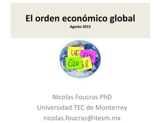El orden económico global
Agosto 2015
Nicolas Foucras PhD
Universidad TEC de Monterrey
nicolas.foucras@itesm.mx
 