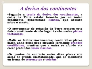 A deriva dos continentes
•Segundo a teoría da deriva dos continentes, a
codia da Terra estaba formada por un único
continente, denominado Panxea, que aboiaba
sobre o manto.
•O movemento de rotación da Terra rompeu este
único continente dando lugar ás chamadas placas
tectónicas.
•Malia os lentos movementos, cando dúas placas
baten unha delas pode elevarse formando grandes
cordilleiras, mentres que a outra se afunde ata
crear profundas fosas mariñas.
•Os puntos de contacto entre dúas placas son
áreas de grande inestabilidade, que se manifesta
en forma de terremotos e volcáns.
03
 