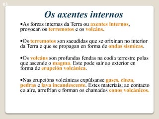 Os axentes internos
•As forzas internas da Terra ou axentes internos,
provocan os terremotos e os volcáns.
•Os terremotos son sacudidas que se orixinan no interior
da Terra e que se propagan en forma de ondas sísmicas.
•Os volcáns son profundas fendas na codia terrestre polas
que ascende o magma. Este pode saír ao exterior en
forma de erupción volcánica.
•Nas erupcións volcánicas expúlsanse gases, cinza,
pedras e lava incandescente. Estes materiais, ao contacto
co aire, arrefrían e forman os chamados conos volcánicos.
03
 