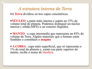 A estrutura interna da Terra
•A Terra divídese en tres capas concéntricas.
•NÚCLEO: a parte máis interna e supón un 15% do
volume total do planeta. Podemos distinguir un núcleo
interior ( sólido,NIFE) e un exterior (líquido).
• MANTO : a capa intermedia que representa un 85% do
volume da Terra. Algúns materiais que a forman están
fundidos e constitúen o magma
• A CODIA : capa máis superficial, que só representa o
1% do total do planeta e, xunto coa parte superior do
manto, recibe o nome de litosfera.
03
 