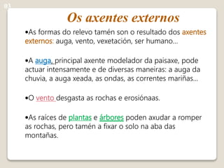 Os axentes externos
•As formas do relevo tamén son o resultado dos axentes
externos: auga, vento, vexetación, ser humano…
•A auga, principal axente modelador da paisaxe, pode
actuar intensamente e de diversas maneiras: a auga da
chuvia, a auga xeada, as ondas, as correntes mariñas...
•O vento desgasta as rochas e erosiónaas.
•As raíces de plantas e árbores poden axudar a romper
as rochas, pero tamén a fixar o solo na aba das
montañas.
03
 