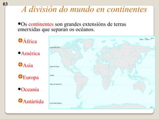 A división do mundo en continentes
•Os continentes son grandes extensións de terras
emerxidas que separan os océanos.
África
•América
Asia
Europa
•Oceanía
Antártida
03
 