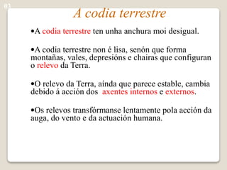 A codia terrestre
•A codia terrestre ten unha anchura moi desigual.
•A codia terrestre non é lisa, senón que forma
montañas, vales, depresións e chairas que configuran
o relevo da Terra.
•O relevo da Terra, aínda que parece estable, cambia
debido á acción dos axentes internos e externos.
•Os relevos transfórmanse lentamente pola acción da
auga, do vento e da actuación humana.
03
 