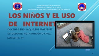 LOS NIÑOS Y EL USO
DE INTERNET
DOCENTE: ING. JAQUELINE MARTINEZ
ESTUDIANTE: RUTH HUARAYO CRUZ
SEMESTRE: 4º
UNIVERSIDAD TÉCNICA DE ORURO
FACULTAD DE CIENCIAS DE LA SALUD
PROGRAMA DE ATENCIÓN TEMPRANA Y EDUCACIÓN INFANTIL
1
 