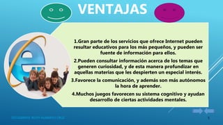 5ESTUDIANTE: RUTH HUARAYO CRUZ
1.Gran parte de los servicios que ofrece Internet pueden
resultar educativos para los más pequeños, y pueden ser
fuente de información para ellos.
2.Pueden consultar información acerca de los temas que
generen curiosidad, y de esta manera profundizar en
aquellas materias que les despierten un especial interés.
3.Favorece la comunicación, y además son más autónomos
la hora de aprender.
4.Muchos juegos favorecen su sistema cognitivo y ayudan
desarrollo de ciertas actividades mentales.
VENTAJAS
 