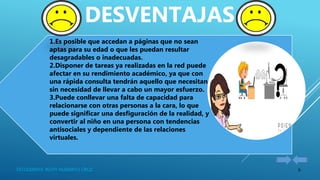 6ESTUDIANTE: RUTH HUARAYO CRUZ
1.Es posible que accedan a páginas que no sean
aptas para su edad o que les puedan resultar
desagradables o inadecuadas.
2.Disponer de tareas ya realizadas en la red puede
afectar en su rendimiento académico, ya que con
una rápida consulta tendrán aquello que necesitan
sin necesidad de llevar a cabo un mayor esfuerzo.
3.Puede conllevar una falta de capacidad para
relacionarse con otras personas a la cara, lo que
puede significar una desfiguración de la realidad, y
convertir al niño en una persona con tendencias
antisociales y dependiente de las relaciones
virtuales.
DESVENTAJAS
 