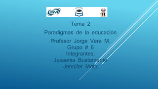 Tema 2
Paradigmas de la educación
Profesor Jorge Vera M.
Grupo # 6
Integrantes:
Jessenia Bustamante
Jennifer Mota
 
