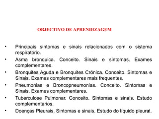 OBJECTIVO DE APRENDIZAGEM
• Principais sintomas e sinais relacionados com o sistema
respiratório.
• Asma bronquica. Conceito. Sinais e sintomas. Exames
complementares.
• Bronquites Aguda e Bronquites Crónica. Conceito. Sintomas e
Sinais. Exames complementares mais frequentes.
• Pneumonias e Broncopneumonias. Conceito. Sintomas e
Sinais. Exames complementares.
• Tuberculose Pulmonar. Conceito. Sintomas e sinais. Estudo
complementarios.
• Doenças Pleurais. Sintomas e sinais. Estudo do líquido pleural.
2
 
