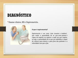  Exame clínico, RX e Espirometria .
O que é espirometria?
Espirometria é um teste (não invasivo e indolor)
que mede a quantidade de ar que uma pessoa é
capaz de inspirar ou expirar a cada vez que respira,
ou seja, a quantidade de ar que um indivíduo é capaz
de colocar para dentro e para fora dos pulmões e a
velocidade com que o faz.
21
 
