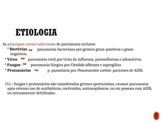 As principais causas infecciosas de pneumonia incluem:
pneumonia bacteriana por germes gram-positivos e gram-
 Bactérias
negativos.
 Vírus
 Fungos
pneumonia viral por vírus da influenza, parainfluenza e adenovírus.
pneumonia fúngica por Cândida albicans e aspergillus.
 Protozoários p. parasitária por Pneumocistis carinii: pacientes de AIDS.
Obs.: fungos e protozoários são considerados germes oportunistas, causam pneumonia
após extenso uso de antibióticos, corticoides, antineoplásicos, ou em pessoas com AIDS,
ou intensamente debilitadas.
2
6
 