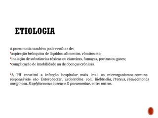 A pneumonia também pode resultar de:
aspiração brônquica de líquidos, alimentos, vômitos etc;
inalação de substâncias tóxicas ou cáusticas, fumaças, poeiras ou gases;
complicação de imobilidade ou de doenças crônicas.
A PH constitui a infecção hospitalar mais letal, os microrganismos comuns
responsáveis são Enterobacter, Escherichia coli, Klebisiella, Proteus, Pseudomonas
auriginosa, Staplylococcus aureus e S. pneumoniae, entre outros.
2
7
 