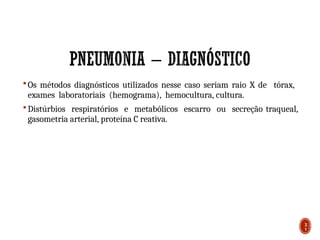  Os métodos diagnósticos utilizados nesse caso seriam raio X de tórax,
exames laboratoriais (hemograma), hemocultura, cultura.
 Distúrbios respiratórios e metabólicos escarro ou secreção traqueal,
gasometria arterial, proteína C reativa.
3
1
 
