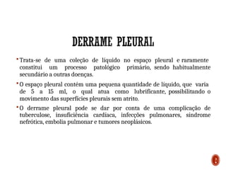  Trata-se de uma coleção de líquido no espaço pleural e raramente
constitui um processo patológico primário, sendo habitualmente
secundário a outras doenças.
 O espaço pleural contém uma pequena quantidade de líquido, que varia
de 5 a 15 ml, o qual atua como lubrificante, possibilitando o
movimento das superfícies pleurais sem atrito.
 O derrame pleural pode se dar por conta de uma complicação de
tuberculose, insuficiência cardíaca, infecções pulmonares, síndrome
nefrótica, embolia pulmonar e tumores neoplásicos.
3
6
 