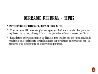  OS TIPOS DE LÍQUIDOS PLEURAIS PODEM SER:
 Transudatos: filtrado de plasma que se desloca através das paredes
capilares intactas, desequilíbrio na pressão hidrostática ou oncótica.
 Exsudatos: extravasamento de líquido nos tecidos ou em uma cavidade
resultado habitualmente de inflamação por produtos bacterianos ou de
tumores que acometem as superfícies pleurais.
3
8
 