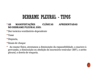  AS MANIFESTAÇÕES CLÍNICAS APRESENTADAS
NO DERRAME PLEURAL SÃO:
 Dor torácica ventilatório-dependente
 Tosse
 Dispneia,
 Sinais de choque
 Ao exame físico, atentamos a diminuição da expansibilidade, a macicez à
percussão, a diminuição ou abolição do murmúrio vesicular (MV), o atrito
pleural, o desvio de traqueia.
3
9
 