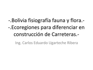-.Bolivia fisiografía fauna y flora.- -.Ecoregiones para diferenciar en construcción de Carreteras.- Ing. Carlos Eduardo Ugarteche Ribera 