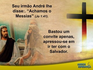 Seu irmão André lhe disse:. “Achamos o Messias” (Jo 1:41).  Bastou um convite apenas,  apressou-se em ir ter com o Salvador. 