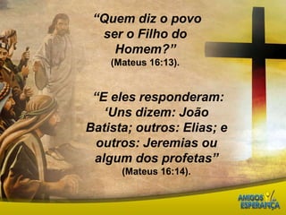  “Quem diz o povo ser o Filho do Homem?”(Mateus 16:13).“E eles responderam: ‘Uns dizem: João Batista; outros: Elias; e outros: Jeremias ou algum dos profetas” (Mateus 16:14).