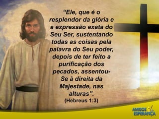 “Ele, que é o resplendor da glória e a expressão exata do Seu Ser, sustentando todas as coisas pela palavra do Seu poder, depois de ter feito a purificação dos pecados, assentou-Se à direita da Majestade, nas alturas”.(Hebreus 1:3)