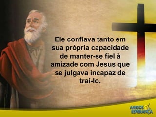 Ele confiava tanto em sua própria capacidade de manter-se fiel à amizade com Jesus que se julgava incapaz de traí-lo. 