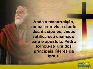 Após a ressurreição, numa entrevista diante dos discípulos, Jesus ratifica seu chamado para o apóstolo. Pedro tornou-se  um dos principais líderes da igreja.