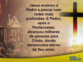 Jesus ensinou a Pedro a pescar com redes mais profundas. E Pedro, após o Pentecostes, alcançou milhares de pessoas para Cristo, dando testemunho eterno de Seu amor.