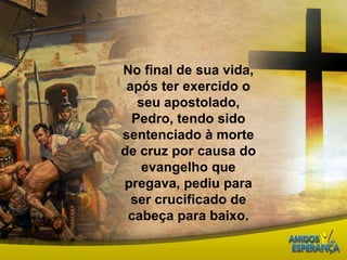 No final de sua vida, após ter exercido o seu apostolado, Pedro, tendo sido sentenciado à morte de cruz por causa do evangelho que pregava, pediu para ser crucificado de cabeça para baixo. 