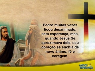 Pedro muitas vezes ficou desanimado, sem esperança, mas, quando Jesus Se aproximava dele, seu coração se enchia de novo ânimo, fé e coragem.