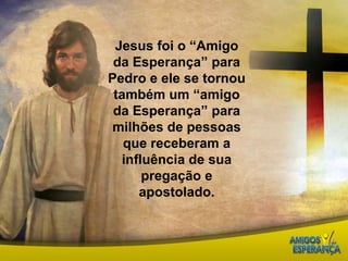Jesus foi o “Amigo da Esperança” para Pedro e ele se tornou também um “amigo da Esperança” para milhões de pessoas que receberam a influência de sua pregação e apostolado. 