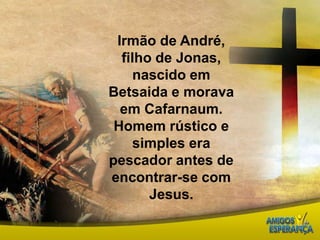 Irmão de André, filho de Jonas, nascido em Betsaida e morava em Cafarnaum. Homem rústico e simples era pescador antes de encontrar-se com Jesus. 