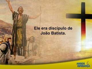 Ele era discípulo de João Batista. 